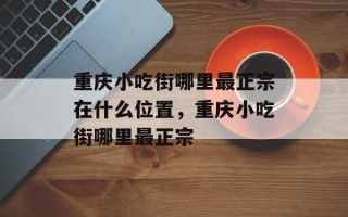 重庆小吃街哪里最正宗在什么位置，重庆小吃街哪里最正宗