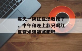 每天一碗红豆汤我瘦了，中午和晚上都只喝红豆薏米汤能减肥吗