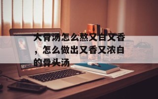大骨汤怎么熬又白又香，怎么做出又香又浓白的骨头汤