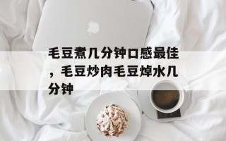 毛豆煮几分钟口感最佳，毛豆炒肉毛豆焯水几分钟