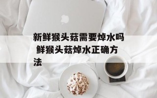 新鲜猴头菇需要焯水吗 鲜猴头菇焯水正确方法