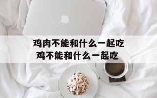 鸡肉不能和什么一起吃 鸡不能和什么一起吃