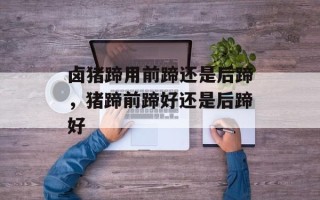 卤猪蹄用前蹄还是后蹄，猪蹄前蹄好还是后蹄好
