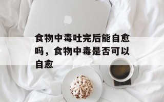 食物中毒吐完后能自愈吗，食物中毒是否可以自愈