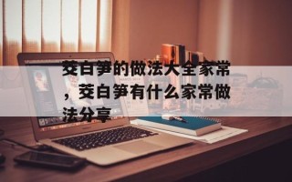 茭白笋的做法大全家常，茭白笋有什么家常做法分享