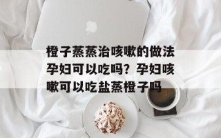 橙子蒸蒸治咳嗽的做法孕妇可以吃吗？孕妇咳嗽可以吃盐蒸橙子吗