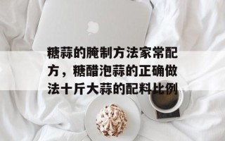 糖蒜的腌制方法家常配方，糖醋泡蒜的正确做法十斤大蒜的配料比例