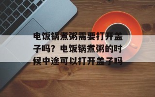 电饭锅煮粥需要打开盖子吗？电饭锅煮粥的时候中途可以打开盖子吗