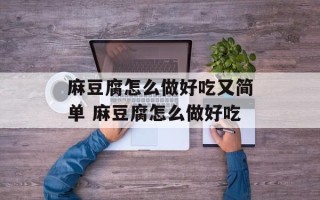 麻豆腐怎么做好吃又简单 麻豆腐怎么做好吃
