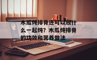木瓜炖排骨还可以放什么一起炖？木瓜炖排骨的功效和营养做法