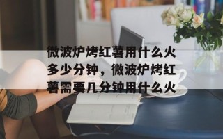 微波炉烤红薯用什么火多少分钟，微波炉烤红薯需要几分钟用什么火