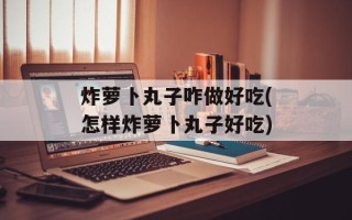 炸萝卜丸子咋做好吃(怎样炸萝卜丸子好吃)