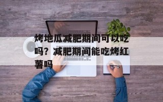 烤地瓜减肥期间可以吃吗？减肥期间能吃烤红薯吗