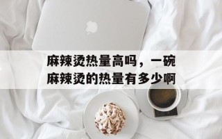 麻辣烫热量高吗，一碗麻辣烫的热量有多少啊