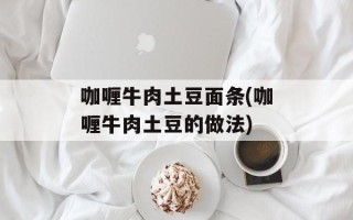 咖喱牛肉土豆面条(咖喱牛肉土豆的做法)