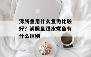 沸腾鱼用什么鱼做比较好？沸腾鱼跟水煮鱼有什么区别