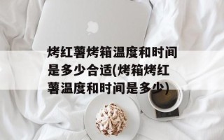 烤红薯烤箱温度和时间是多少合适(烤箱烤红薯温度和时间是多少)
