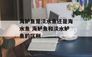 海鲈鱼是淡水鱼还是海水鱼 海鲈鱼和淡水鲈鱼的区别