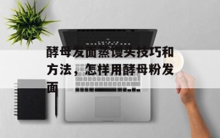 酵母发面蒸馒头技巧和方法，怎样用酵母粉发面