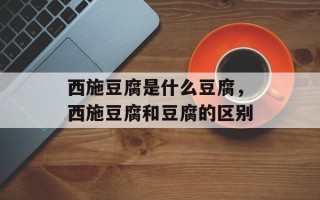 西施豆腐是什么豆腐，西施豆腐和豆腐的区别