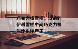 巧克力棒雪糕，以前的伊利雪糕中间巧克力棒叫什么停产了