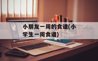 小朋友一周的食谱(小学生一周食谱)