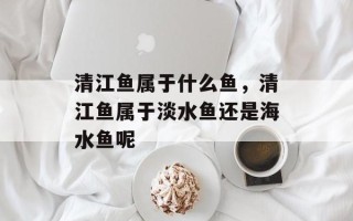 清江鱼属于什么鱼，清江鱼属于淡水鱼还是海水鱼呢