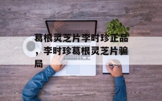 葛根灵芝片李时珍正品，李时珍葛根灵芝片骗局