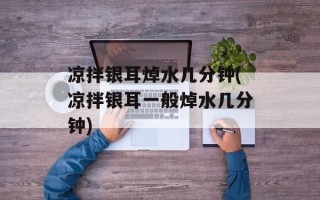 凉拌银耳焯水几分钟(凉拌银耳一般焯水几分钟)