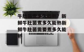 牛肚菌煮多久能熟？新鲜牛肚菌煮多久能熟新鲜牛肚菌需要煮多久能熟