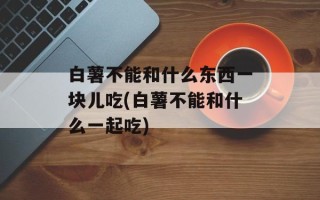 白薯不能和什么东西一块儿吃(白薯不能和什么一起吃)