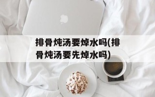 排骨炖汤要焯水吗(排骨炖汤要先焯水吗)