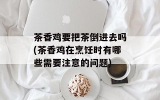 茶香鸡要把茶倒进去吗(茶香鸡在烹饪时有哪些需要注意的问题)