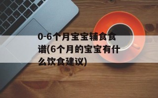 0-6个月宝宝辅食食谱(6个月的宝宝有什么饮食建议)
