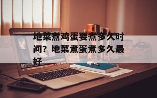 地菜煮鸡蛋要煮多久时间？地菜煮蛋煮多久最好