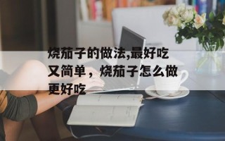 烧茄子的做法,最好吃又简单，烧茄子怎么做更好吃