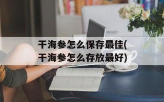 干海参怎么保存最佳(干海参怎么存放最好)