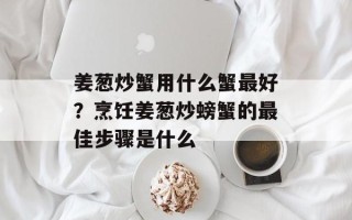 姜葱炒蟹用什么蟹最好？烹饪姜葱炒螃蟹的最佳步骤是什么