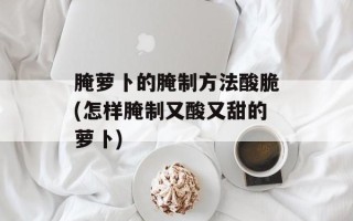 腌萝卜的腌制方法酸脆(怎样腌制又酸又甜的萝卜)