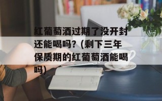 红葡萄酒过期了没开封还能喝吗？(剩下三年保质期的红葡萄酒能喝吗)