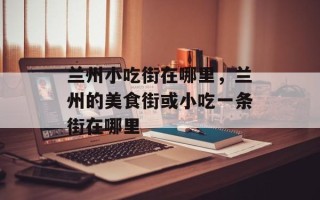 兰州小吃街在哪里，兰州的美食街或小吃一条街在哪里