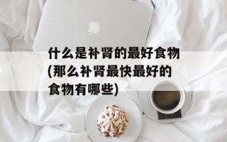 什么是补肾的最好食物(那么补肾最快最好的食物有哪些)