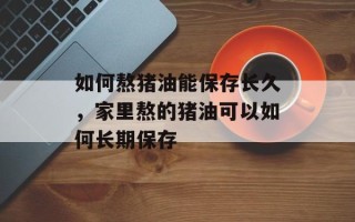 如何熬猪油能保存长久，家里熬的猪油可以如何长期保存