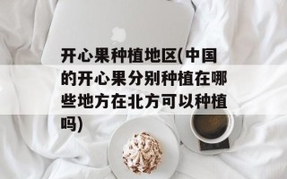 开心果种植地区(中国的开心果分别种植在哪些地方在北方可以种植吗)