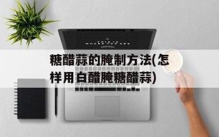 糖醋蒜的腌制方法(怎样用白醋腌糖醋蒜)