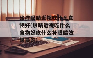 治疗眼睛近视吃什么食物好(眼睛近视吃什么食物好吃什么补眼睛效果最好)