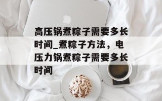 高压锅煮粽子需要多长时间_煮粽子方法，电压力锅煮粽子需要多长时间
