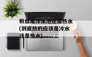 粉丝用冷水泡还是热水(到底放的应该是冷水还是热水)