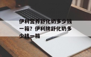 伊利营养舒化奶多少钱一箱？伊利牌舒化奶多少钱一箱