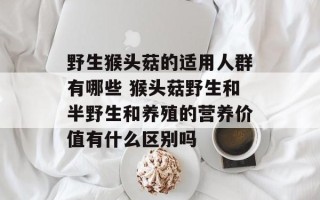 野生猴头菇的适用人群有哪些 猴头菇野生和半野生和养殖的营养价值有什么区别吗